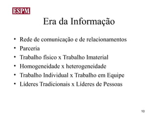 Era da Informação
•   Rede de comunicação e de relacionamentos
•   Parceria
•   Trabalho físico x Trabalho Imaterial
•   Homogeneidade x heterogeneidade
•   Trabalho Individual x Trabalho em Equipe
•   Líderes Tradicionais x Líderes de Pessoas



                                                10
 