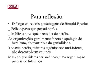 Para reflexão:
• Diálogo entre dois personagens de Bertold Brecht:
_ Feliz o povo que possui heróis.
_ Infeliz o povo que necessita de heróis.
As organizações geralmente fazem a apologia do
   heroísmo, do martírio e da genialidade.
Todavia heróis, mártires e gênios são anti-líderes,
   não desenvolvem equipes.
Mais do que líderes carismáticos, uma organização
   precisa de liderança.
 