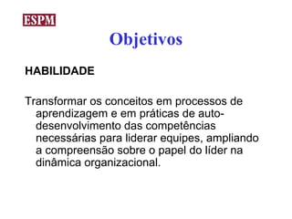 Objetivos
HABILIDADE

Transformar os conceitos em processos de
  aprendizagem e em práticas de auto-
  desenvolvimento das competências
  necessárias para liderar equipes, ampliando
  a compreensão sobre o papel do líder na
  dinâmica organizacional.
 