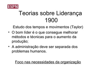 Teorias sobre Liderança
               1900
   Estudo dos tempos e movimentos (Taylor)
• O bom líder é o que consegue melhorar
  métodos e técnicas para o aumento da
  produção;
• A administração deve ser separada dos
  problemas humanos.

   Foco nas necessidades da organização
 