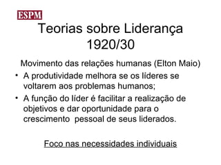 Teorias sobre Liderança
             1920/30
 Movimento das relações humanas (Elton Maio)
• A produtividade melhora se os líderes se
  voltarem aos problemas humanos;
• A função do líder é facilitar a realização de
  objetivos e dar oportunidade para o
  crescimento pessoal de seus liderados.

       Foco nas necessidades individuais
 