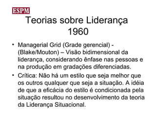 Teorias sobre Liderança
              1960
• Managerial Grid (Grade gerencial) -
  (Blake/Mouton) – Visão bidimensional da
  liderança, considerando ênfase nas pessoas e
  na produção em gradações diferenciadas.
• Crítica: Não há um estilo que seja melhor que
  os outros qualquer que seja a situação. A idéia
  de que a eficácia do estilo é condicionada pela
  situação resultou no desenvolvimento da teoria
  da Liderança Situacional.
 
