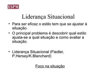Liderança Situacional
• Para ser eficaz o estilo tem que se ajustar à
  situação.
• O principal problema é descobrir qual estilo
  ajusta-se a qual situação e como avaliar a
  situação.

• Liderança Situacional (Fiedler,
  P.Hersey/K.Blanchard)

                Foco na situação
 