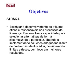 Objetivos
ATITUDE

• Estimular o desenvolvimento de atitudes
  éticas e responsáveis nos processos de
  liderança. Desenvolver a capacidade para
  selecionar alternativas de forma
  sistematizada e perspicaz, obtendo e
  implementando soluções adequadas diante
  de problemas identificados, considerando
  limites e riscos, com foco em melhores
  resultados.
 