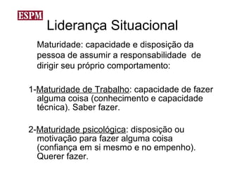 Liderança Situacional
  Maturidade: capacidade e disposição da
  pessoa de assumir a responsabilidade de
  dirigir seu próprio comportamento:

1-Maturidade de Trabalho: capacidade de fazer
  alguma coisa (conhecimento e capacidade
  técnica). Saber fazer.

2-Maturidade psicológica: disposição ou
  motivação para fazer alguma coisa
  (confiança em si mesmo e no empenho).
  Querer fazer.
 