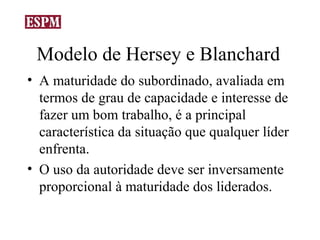 Modelo de Hersey e Blanchard
• A maturidade do subordinado, avaliada em
  termos de grau de capacidade e interesse de
  fazer um bom trabalho, é a principal
  característica da situação que qualquer líder
  enfrenta.
• O uso da autoridade deve ser inversamente
  proporcional à maturidade dos liderados.
 