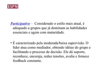 Participativo – Considerado o estilo mais atual, é
 adequado a grupos que já dominam as habilidades
 essenciais e agem com maturidade.

• É caracterizado pela moderada/baixa supervisão. O
  líder atua como mediador, obtendo idéias do grupo e
  facilitando o processo de decisão. Ele dá suporte,
  reconhece, encoraja, reduz tensões, avalia e fornece
  feedback constante.
 