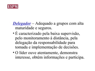 Delegador – Adequado a grupos com alta
  maturidade e seguros.
• É caracterizado pela baixa supervisão,
  pelo monitoramento à distância, pela
  delegação da responsabilidade para
  tomada e implementação de decisões.
• O líder ouve atentamente, demonstra
  interesse, obtém informações e participa.
 