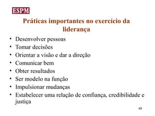 Práticas importantes no exercício da
                    liderança
•   Desenvolver pessoas
•   Tomar decisões
•   Orientar a visão e dar a direção
•   Comunicar bem
•   Obter resultados
•   Ser modelo na função
•   Impulsionar mudanças
•   Estabelecer uma relação de confiança, credibilidade e
    justiça
                                                      49
 