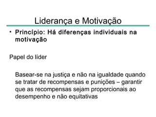 Liderança e Motivação
• Princípio: Há diferenças individuais na
  motivação

Papel do líder

  Basear-se na justiça e não na igualdade quando
  se tratar de recompensas e punições – garantir
  que as recompensas sejam proporcionais ao
  desempenho e não equitativas
 