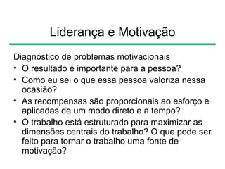 Liderança e Motivação
Diagnóstico de problemas motivacionais
• O resultado é importante para a pessoa?
• Como eu sei o que essa pessoa valoriza nessa
  ocasião?
• As recompensas são proporcionais ao esforço e
  aplicadas de um modo direto e a tempo?
• O trabalho está estruturado para maximizar as
  dimensões centrais do trabalho? O que pode ser
  feito para tornar o trabalho uma fonte de
  motivação?
 