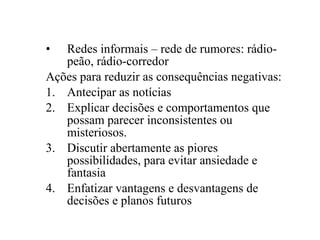 •  Redes informais – rede de rumores: rádio-
   peão, rádio-corredor
Ações para reduzir as consequências negativas:
1. Antecipar as notícias
2. Explicar decisões e comportamentos que
   possam parecer inconsistentes ou
   misteriosos.
3. Discutir abertamente as piores
   possibilidades, para evitar ansiedade e
   fantasia
4. Enfatizar vantagens e desvantagens de
   decisões e planos futuros
 