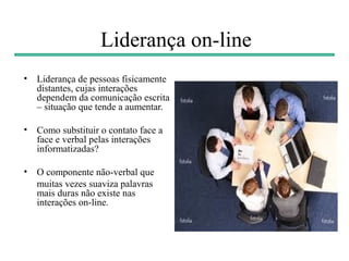 Liderança on-line
• Liderança de pessoas fisicamente
  distantes, cujas interações
  dependem da comunicação escrita
  – situação que tende a aumentar.

• Como substituir o contato face a
  face e verbal pelas interações
  informatizadas?

• O componente não-verbal que
  muitas vezes suaviza palavras
  mais duras não existe nas
  interações on-line.
 