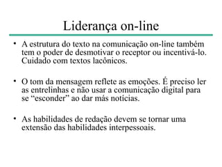 Liderança on-line
• A estrutura do texto na comunicação on-line também
  tem o poder de desmotivar o receptor ou incentivá-lo.
  Cuidado com textos lacônicos.

• O tom da mensagem reflete as emoções. É preciso ler
  as entrelinhas e não usar a comunicação digital para
  se “esconder” ao dar más notícias.

• As habilidades de redação devem se tornar uma
  extensão das habilidades interpessoais.
 