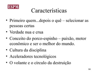 Características
• Primeiro quem...depois o quê – selecionar as
  pessoas certas
• Verdade nua e crua
• Conceito do porco-espinho – paixão, motor
  econômico e ser o melhor do mundo.
• Cultura da disciplina
• Aceleradores tecnológicos
• O volante e o círculo da destruição
                                                 64
 