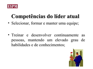 Competências do líder atual
• Selecionar, formar e manter uma equipe;

• Treinar e desenvolver continuamente as
  pessoas, mantendo um elevado grau de
  habilidades e de conhecimentos;
 