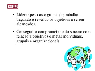 • Liderar pessoas e grupos de trabalho,
  traçando e revendo os objetivos a serem
  alcançados.
• Conseguir o comprometimento sincero com
  relação a objetivos e metas individuais,
  grupais e organizacionais.
 