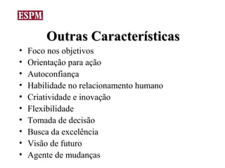Outras Características
•   Foco nos objetivos
•   Orientação para ação
•   Autoconfiança
•   Habilidade no relacionamento humano
•   Criatividade e inovação
•   Flexibilidade
•   Tomada de decisão
•   Busca da excelência
•   Visão de futuro
•   Agente de mudanças
 