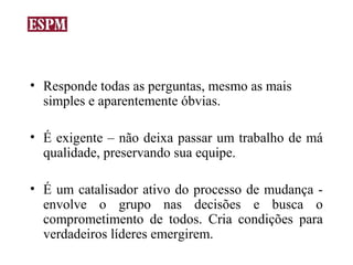 • Responde todas as perguntas, mesmo as mais
  simples e aparentemente óbvias.

• É exigente – não deixa passar um trabalho de má
  qualidade, preservando sua equipe.

• É um catalisador ativo do processo de mudança -
  envolve o grupo nas decisões e busca o
  comprometimento de todos. Cria condições para
  verdadeiros líderes emergirem.
 