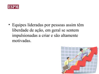 • Equipes lideradas por pessoas assim têm
  liberdade de ação, em geral se sentem
  impulsionadas a criar e são altamente
  motivadas.
 
