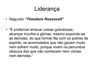 Liderança
• Segundo “Theodore Roosevelt”

• “É preferível arriscar coisas grandiosas,
  alcançar triunfos e glórias, mesmo expondo-se
  às derrotas, do que formar fila com os pobres de
  espírito, os acomodados que não gozam muito
  nem sofrem muito, porque vivem na penumbra
  obscura dos que não conhecem nem viórias
  nem derrotas.”
 