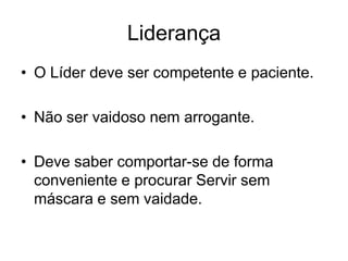 Liderança
• O Líder deve ser competente e paciente.

• Não ser vaidoso nem arrogante.

• Deve saber comportar-se de forma
  conveniente e procurar Servir sem
  máscara e sem vaidade.
 