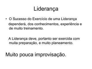 Liderança
• O Sucesso do Exercício de uma Liderança
  dependerá, dos conhecimentos, experiência e
  de muito treinamento.

 A Liderança deve, portanto ser exercida com
 muita preparação, e muito planeamento.


Muito pouca improvisação.
 