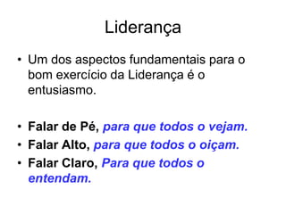 Liderança
• Um dos aspectos fundamentais para o
  bom exercício da Liderança é o
  entusiasmo.

• Falar de Pé, para que todos o vejam.
• Falar Alto, para que todos o oiçam.
• Falar Claro, Para que todos o
  entendam.
 