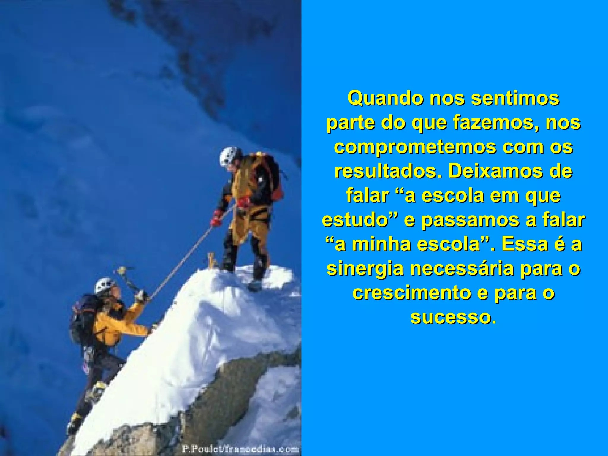 Quando nos sentimosQuando nos sentimos
parte do que fazemos, nosparte do que fazemos, nos
comprometemos com oscomprometemos com os
resultados. Deixamos deresultados. Deixamos de
falar “a escola em quefalar “a escola em que
estudo” e passamos a falarestudo” e passamos a falar
“a minha escola”. Essa é a“a minha escola”. Essa é a
sinergia necessária para osinergia necessária para o
crescimento e para ocrescimento e para o
sucessosucesso.
 