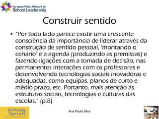 Construir sentido
• “Por todo lado parece existir uma crescente
  consciência da importância de liderar através da
  construção de sentido pessoal, ‘montando o
  cenário’ e a agenda (produzindo as premissas) e
  fazendo ligações com a tomada de decisão, nas
  permanentes interações com os professores e
  desenvolvendo tecnologias sociais inovadoras e
  adequadas, como equipas, planos de curto e
  médio prazo, etc. Portanto, mais atenção às
  estruturas sociais, tecnologias e culturas das
  escolas.” (p.8)
                     Ana Paula Silva
 