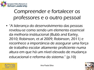 Compreender e fortalecer os
    professores e o outro pessoal
• “A liderança do desenvolvimento das pessoas
  revelou-se como sendo um elemento essencial
  da melhoria institucional (Bubb and Earley,
  2010; Robinson, et al 2009; Robinson, 2011) e
  reconhece a importância de assegurar uma força
  de trabalho escolar altamente proficiente numa
  altura em que há um nível elevado de mudança
  educacional e reforma do sistema.” (p.10)

                    Ana Paula Silva
 