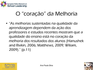 O “coração” da Melhoria
• “As melhorias sustentadas na qualidade da
  aprendizagem dependem da ação dos
  professores e estudos recentes mostram que a
  qualidade do ensino está no coração da
  melhoria dos resultados dos alunos (Hanushek
  and Rivkin, 2006; Matthews, 2009; Wiliam,
  2009).” (p.11)



                    Ana Paula Silva
 
