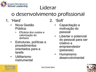 Liderar
   o desenvolvimento profissional
1. ‘Hard’                            2. ‘Soft’
  •   Nova Gestão                         •   Capacitação e
      Pública:                                motivação do
      •   Eficácia dos custos e               pessoal
          valorização do                  •   Libertar o potencial
          dinheiro
                                              do pessoal para ser
  •   Estruturas, políticas e                 criativo e
      procedimentos                           empreendedor
      orientados para a                       (pessoas)
      tarefa
                                          •   Humanismo
  •   Utilitarismo                            desenvolvimental
      instrumental

                            Ana Paula Silva
 