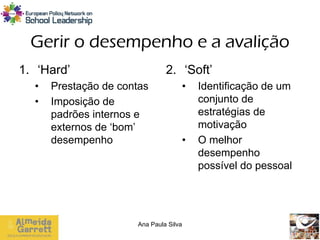 Gerir o desempenho e a avalição
1. ‘Hard’                      2. ‘Soft’
  •   Prestação de contas           •   Identificação de um
  •   Imposição de                      conjunto de
      padrões internos e                estratégias de
      externos de ‘bom’                 motivação
      desempenho                    •   O melhor
                                        desempenho
                                        possível do pessoal




                      Ana Paula Silva
 