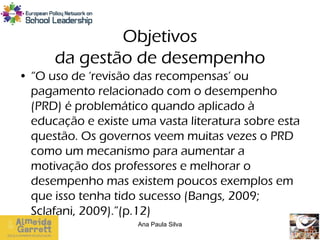 Objetivos
      da gestão de desempenho
• “O uso de ‘revisão das recompensas’ ou
  pagamento relacionado com o desempenho
  (PRD) é problemático quando aplicado à
  educação e existe uma vasta literatura sobre esta
  questão. Os governos veem muitas vezes o PRD
  como um mecanismo para aumentar a
  motivação dos professores e melhorar o
  desempenho mas existem poucos exemplos em
  que isso tenha tido sucesso (Bangs, 2009;
  Sclafani, 2009).”(p.12)
                     Ana Paula Silva
 