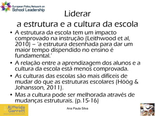 Liderar
  a estrutura e a cultura da escola
• A estrutura da escola tem um impacto
  comprovado na instrução (Leithwood et al,
  2010) – ‘a estrutura desenhada para dar um
  maior tempo dispendido no ensino é
  fundamental.’
• A relação entre a aprendizagem dos alunos e a
  cultura da escola está menos comprovada.
• As culturas das escolas são mais difíceis de
  mudar do que as estruturas escolares (Höög &
  Johansson, 2011).
• Mas a cultura pode ser melhorada através de
  mudanças estruturais. (p.15-16)
                    Ana Paula Silva
 