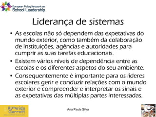 Liderança de sistemas
• As escolas não só dependem das expetativas do
  mundo exterior, como também da colaboração
  de instituições, agências e autoridades para
  cumprir as suas tarefas educacionais.
• Existem vários níveis de dependência entre as
  escolas e os diferentes aspetos do seu ambiente.
• Consequentemente é importante para os líderes
  escolares gerir e conduzir relações com o mundo
  exterior e compreender e interpretar os sinais e
  as expetativas das múltiplas partes interessadas.

                     Ana Paula Silva
 