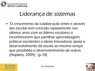 Liderança de sistemas
• ‘O crescimento da colaboração entre e através
  das escolas tem crescido rapidamente nos
  últimos anos com os líderes escolares a
  reconhecerem que partilhar aprendizagem,
  práticas excelentes e ideias inovadoras apoia o
  desenvolvimento da escola ao mesmo tempo
  que possibilita o desenvolvimento de outras
  (Hopkins, 2009).’ (p.18)

                     Ana Paula Silva
 