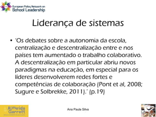 Liderança de sistemas
• ‘Os debates sobre a autonomia da escola,
  centralização e descentralização entre e nos
  países tem aumentado o trabalho colaborativo.
  A descentralização em particular abriu novos
  paradigmas na educação, em especial para os
  líderes desenvolverem redes fortes e
  competências de colaboração (Pont et al, 2008;
  Sugure e Solbrekke, 2011).’ (p.19)

                    Ana Paula Silva
 