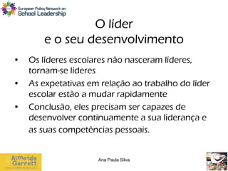 O líder
       e o seu desenvolvimento
•   Os líderes escolares não nasceram líderes,
    tornam-se líderes
•   As expetativas em relação ao trabalho do líder
    escolar estão a mudar rapidamente
•   Conclusão, eles precisam ser capazes de
    desenvolver continuamente a sua liderança e
    as suas competências pessoais.


                     Ana Paula Silva
 