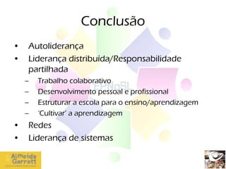 Conclusão
•   Autoliderança
•   Liderança distribuída/Responsabilidade
    partilhada
    –   Trabalho colaborativo
    –   Desenvolvimento pessoal e profissional
    –   Estruturar a escola para o ensino/aprendizagem
    –   ‘Cultivar’ a aprendizagem
•   Redes
•   Liderança de sistemas

                         Ana Paula Silva
 
