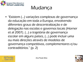Mudança
• “Existem (…) variações complexas de governança
  da educação em toda a Europa, envolvendo
  diferentes graus de descentralização e de
  delegação nas escolas e governos locais (Horner
  et al 2007). (…) a trajetória de governança
  escolar em alguns países, (…) pode incluir uma
  ou mais direções através de modelos de
  governança competitivos, complementares e/ou
  contraditórios.” (p. 2)

                    Ana Paula Silva
 