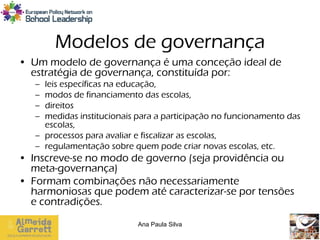 Modelos de governança
• Um modelo de governança é uma conceção ideal de
  estratégia de governança, constituída por:
   – leis específicas na educação,
   – modos de financiamento das escolas,
   – direitos
   – medidas institucionais para a participação no funcionamento das
     escolas,
   – processos para avaliar e fiscalizar as escolas,
   – regulamentação sobre quem pode criar novas escolas, etc.
• Inscreve-se no modo de governo (seja providência ou
  meta-governança)
• Formam combinações não necessariamente
  harmoniosas que podem até caracterizar-se por tensões
  e contradições.

                            Ana Paula Silva
 