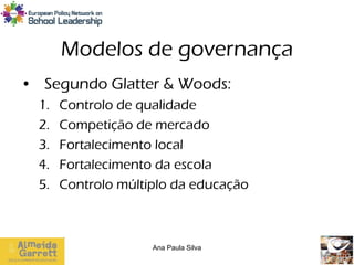 Modelos de governança
• Segundo Glatter & Woods:
  1.   Controlo de qualidade
  2.   Competição de mercado
  3.   Fortalecimento local
  4.   Fortalecimento da escola
  5.   Controlo múltiplo da educação



                     Ana Paula Silva
 