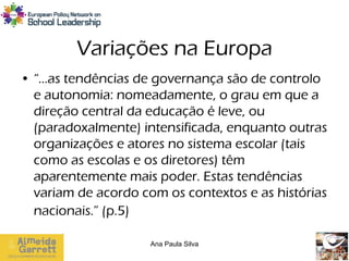 Variações na Europa
• “…as tendências de governança são de controlo
  e autonomia: nomeadamente, o grau em que a
  direção central da educação é leve, ou
  (paradoxalmente) intensificada, enquanto outras
  organizações e atores no sistema escolar (tais
  como as escolas e os diretores) têm
  aparentemente mais poder. Estas tendências
  variam de acordo com os contextos e as histórias
  nacionais.” (p.5)

                     Ana Paula Silva
 