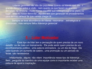 Líderes gerentes não são tão populares quanto os líderes que dão o 
grande discurso sobre a visão , nem quanto os que fazem as grandes 
decisões na diretoria ; muito menos aqueles que colocam o grande plano no 
lugar . Mas no nosso dia-a-dia , alguém tem que gerenciar os procedimentos 
para termos certeza de que vamos chegar lá . 
Sempre se teve abundância de líderes visionários , estratégicos e 
direcionais , mas sempre faltou liderança gerencial . 
5 - Líder Motivador 
Esse tipo de líder tem a percepção de quem precisa de um novo 
desafio ou de mais um treinamento . Ele pode sentir quem precisa de um 
reconhecimento público , uma palavra animadora , ou um dia de folga . Ele 
sabe quando um aumento de salário , uma promoção ou um período de 
férias são necessários . 
Infelizmente , alguns não vêem importância nesse tipo de liderança . 
Bem , pergunte ao membro de uma equipe como é importante receber uma 
palavra de apoio e inspiração . 
 