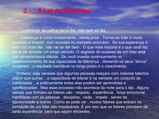 3 - A Lei do Processo 
Liderança se cultiva dia-a-dia , não num só dia . 
Liderança é como investimento , rende juros . Tornar-se líder é muito 
parecido a investir com sucesso no mercado acionário . Se sua esperança é 
ficar rico num dia , não vai se dar bem . O que mais importa é o que você faz 
dia-a-dia durante um longo período .O segredo do sucesso de um líder está 
nos compromissos diários . Se você investe continuamente no 
desenvolvimento da sua capacidade de liderança , deixando os seus “ativos” 
renderem , o resultado inevitável no longo prazo é o crescimento . 
Embora seja verdade que algumas pessoas nasçam com maiores talentos 
inatos que outras , a capacidade de liderar é na verdade um conjunto de 
habilidades , e praticamente todas elas podem ser aprendidas e 
aperfeiçoadas . Mas esse processo não acontece da noite para o dia . Alguns 
fatores que formam os líderes são : respeito , experiência , força emocional , 
habilidade com as pessoas , disciplina , visão , ímpeto , senso de 
oportunidade e outros . Como se pode ver , muitos fatores que entram na 
formação de um líder são impalpáveis .É por isso que os líderes precisam de 
tanta experiência para que sejam eficientes . 
 