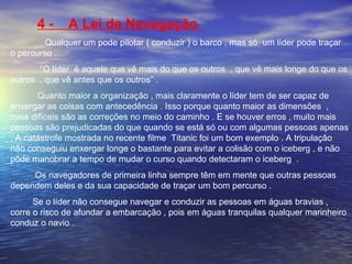 4 - A Lei da Navegação 
Qualquer um pode pilotar ( conduzir ) o barco , mas só um líder pode traçar 
o percurso . 
“O líder é aquele que vê mais do que os outros , que vê mais longe do que os 
outros , que vê antes que os outros” . 
Quanto maior a organização , mais claramente o líder tem de ser capaz de 
enxergar as coisas com antecedência . Isso porque quanto maior as dimensões , 
mais difíceis são as correções no meio do caminho . E se houver erros , muito mais 
pessoas são prejudicadas do que quando se está só ou com algumas pessoas apenas 
. A catástrofe mostrada no recente filme Titanic foi um bom exemplo . A tripulação 
não conseguiu enxergar longe o bastante para evitar a colisão com o iceberg , e não 
pôde manobrar a tempo de mudar o curso quando detectaram o iceberg . 
Os navegadores de primeira linha sempre têm em mente que outras pessoas 
dependem deles e da sua capacidade de traçar um bom percurso . 
Se o líder não consegue navegar e conduzir as pessoas em águas bravias , 
corre o risco de afundar a embarcação , pois em águas tranquilas qualquer marinheiro 
conduz o navio . 
 