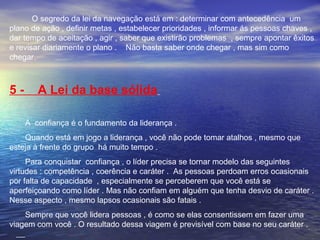 O segredo da lei da navegação está em : determinar com antecedência um 
plano de ação , definir metas , estabelecer prioridades , informar ás pessoas chaves , 
dar tempo de aceitação , agir , saber que existirão problemas , sempre apontar êxitos 
e revisar diariamente o plano . Não basta saber onde chegar , mas sim como 
chegar. 
5 - A Lei da base sólida 
A confiança é o fundamento da liderança . 
Quando está em jogo a liderança , você não pode tomar atalhos , mesmo que 
esteja à frente do grupo há muito tempo . 
Para conquistar confiança , o líder precisa se tornar modelo das seguintes 
virtudes : competência , coerência e caráter . As pessoas perdoam erros ocasionais 
por falta de capacidade , especialmente se perceberem que você está se 
aperfeiçoando como líder . Mas não confiam em alguém que tenha desvio de caráter . 
Nesse aspecto , mesmo lapsos ocasionais são fatais . 
Sempre que você lidera pessoas , é como se elas consentissem em fazer uma 
viagem com você . O resultado dessa viagem é previsível com base no seu caráter . 
 