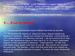 Se o líder tem bom caráter , quanto mais longa é a viagem , melhor ela é . 
Mas se o caráter do líder tem falhas , quanto mais longa é a viagem , pior ela 
fica . Por quê ? Porque ninguém gosta de perder tempo com alguém em quem 
não confia . 
“É sabido por todos que primeiro vem a confiança e depois o apoio” . 
6 - A Lei do Respeito 
As pessoas naturalmente seguem líderes mais fortes do que elas . 
As pessoas não seguem os líderes por acaso .Seguem aquele cuja 
liderança é respeitada . Alguém que mereça 8 em liderança ( numa escala de 1 
a 10 , representando o 10 a liderança mais forte ) não sai a procura de um líder 
nota 6 – ele naturalmente segue um líder nota 9 ou 10 .Os menos capacitados 
seguem os mais capacitados e talentosos . Ocasionalmente , um líder forte 
pode decidir seguir alguém mais fraco do que ele . Mas quando isso acontece , 
tem uma razão . Por exemplo , o líder mais forte pode fazê-lo por respeito ao 
cargo ou às realizações passadas da pessoa . Ou talvez ele esteja obedecendo 
à hierarquia . 
 